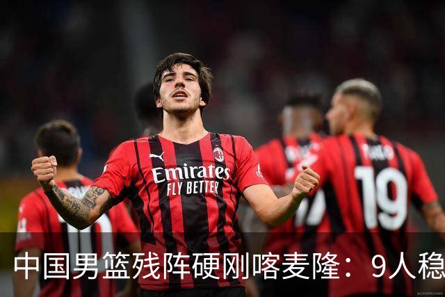 中国男篮残阵硬刚喀麦隆：9人稳进，李悦洲偰李永炜有望首秀！