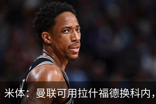 米体：曼联可用拉什福德换科内，但拉什福德年薪太高难成行