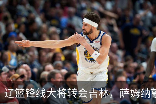 辽篮锋线大将转会吉林，萨姆纳敲定续约广东，山东报价NBA级别后卫，于德豪试训福建